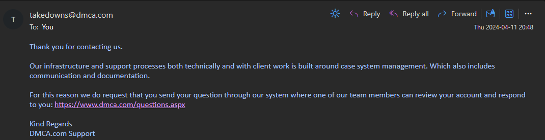 ​ You ​ Thank you for contacting us. Our infrastructure and support processes both technically and with client work is built around case system management. Which also includes communication and documentation. For this reason we do request that you send your question through our system where one of our team members can review your account and respond to you: https://www.dmca.com/questions.aspx Kind Regards DMCA.com Support